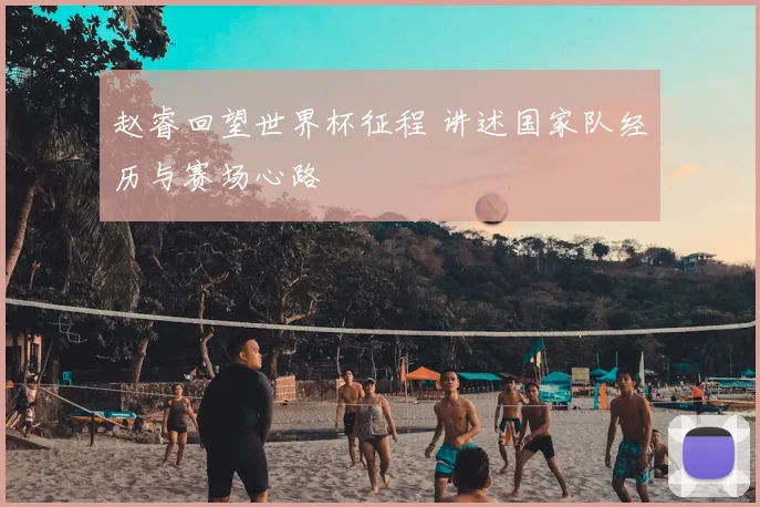 赵睿回望世界杯征程 讲述国家队经历与赛场心路